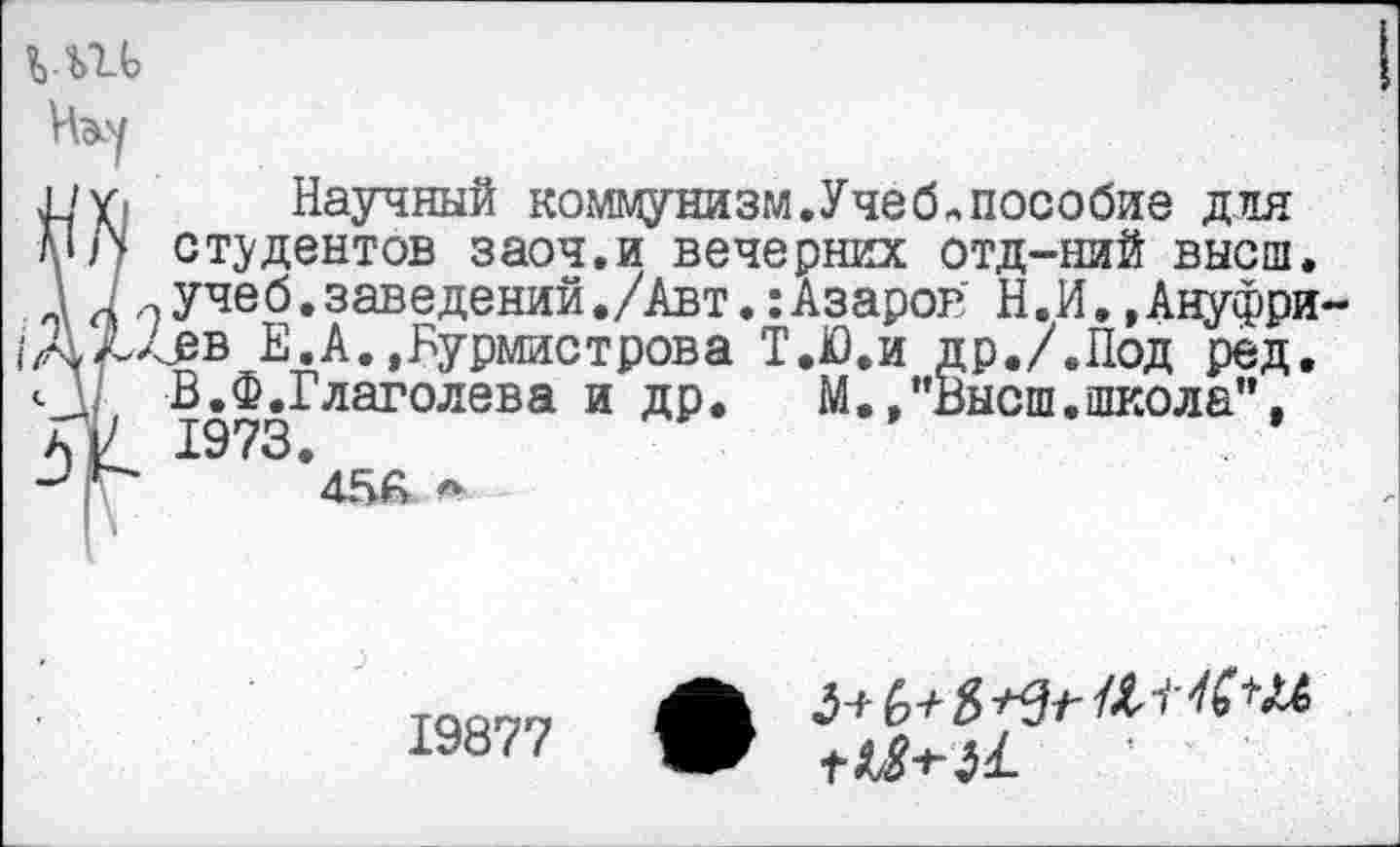 ﻿
Научный коммунизм.Учеб«пособие для студентов заоч.и вечерних отд-ний высш, учеб.заведений./Авт.:Азаров Н.И..Ануфри Лев Е.А.,Бурмистрова Т.Ю.и др./.Под ред. В.Ф.Глаголева и др. М..’’Высш.школа”. 1973. 4ББ ~
19877